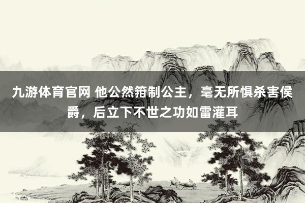 九游体育官网 他公然箝制公主,毫无所惧杀害侯爵,后立下不世之功如雷灌耳