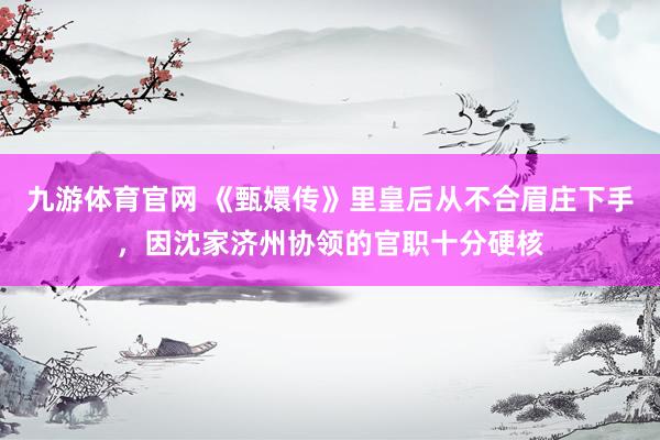 九游体育官网 《甄嬛传》里皇后从不合眉庄下手,因沈家济州协领的官职十分硬核