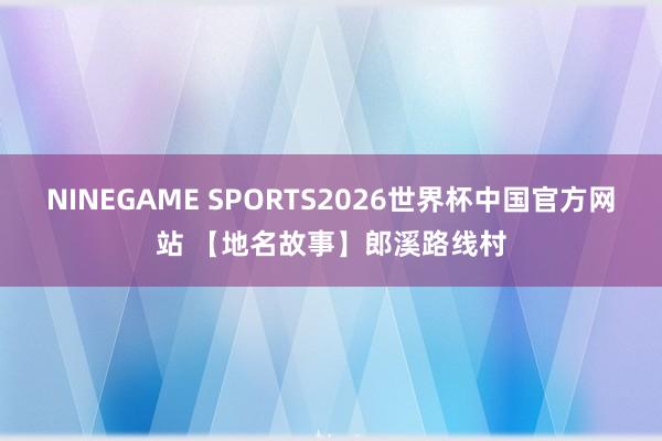 NINEGAME SPORTS2026世界杯中国官方网站 【地名故事】郎溪路线村
