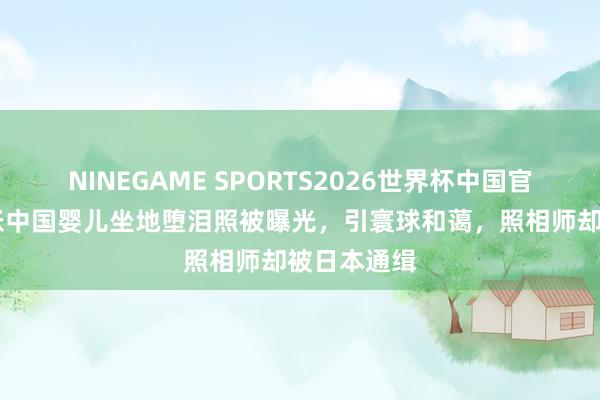 NINEGAME SPORTS2026世界杯中国官方网站 一张中国婴儿坐地堕泪照被曝光,引寰球和蔼,照相师却被日本通缉