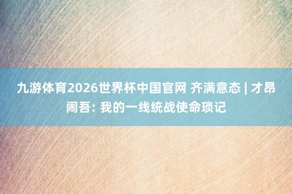 九游体育2026世界杯中国官网 齐满意态 | 才昂闹吾: 我的一线统战使命琐记
