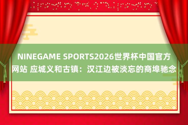 NINEGAME SPORTS2026世界杯中国官方网站 应城义和古镇:汉江边被淡忘的商埠驰念