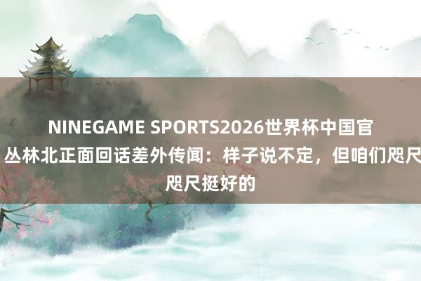 NINEGAME SPORTS2026世界杯中国官方网站 丛林北正面回话差外传闻:样子说不定,但咱们咫尺挺好的