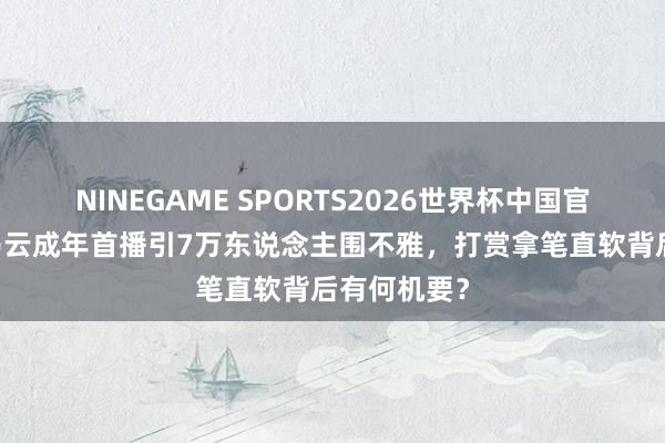 NINEGAME SPORTS2026世界杯中国官方网站 小马云成年首播引7万东说念主围不雅,打赏拿笔直软背后有何机要?