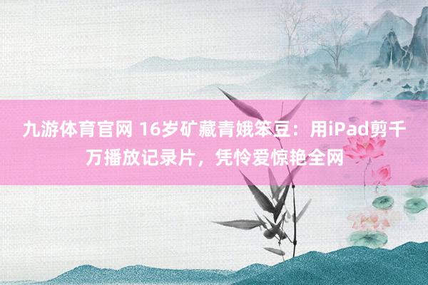 九游体育官网 16岁矿藏青娥笨豆:用iPad剪千万播放记录片,凭怜爱惊艳全网