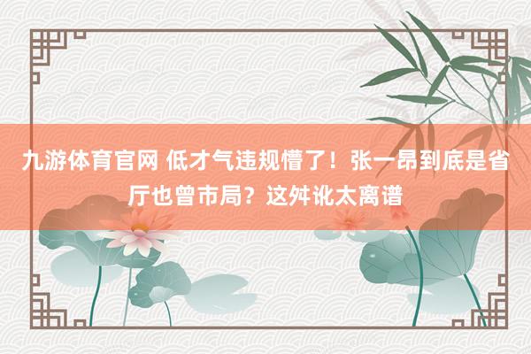 九游体育官网 低才气违规懵了!张一昂到底是省厅也曾市局?这舛讹太离谱