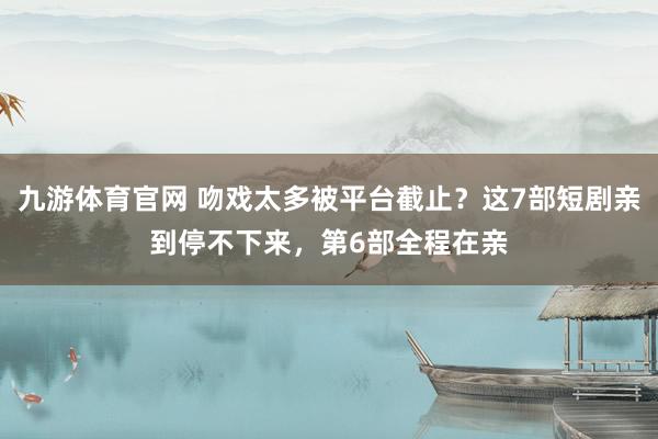 九游体育官网 吻戏太多被平台截止?这7部短剧亲到停不下来,第6部全程在亲