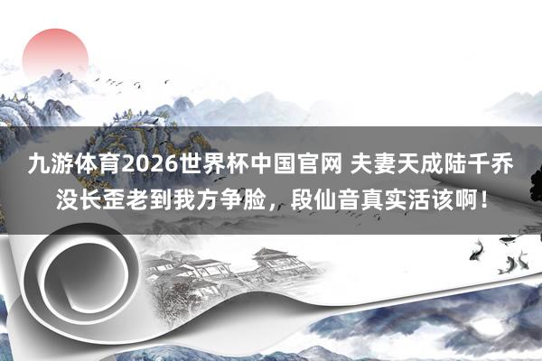 九游体育2026世界杯中国官网 夫妻天成陆千乔没长歪老到我方争脸,段仙音真实活该啊!