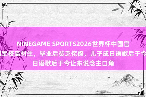NINEGAME SPORTS2026世界杯中国官方网站 原创黄埔军校高材生,毕业后贫乏侘傺,儿子成日语歌后于今让东说念主口角