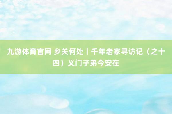 九游体育官网 乡关何处|千年老家寻访记(之十四)义门子弟今安在