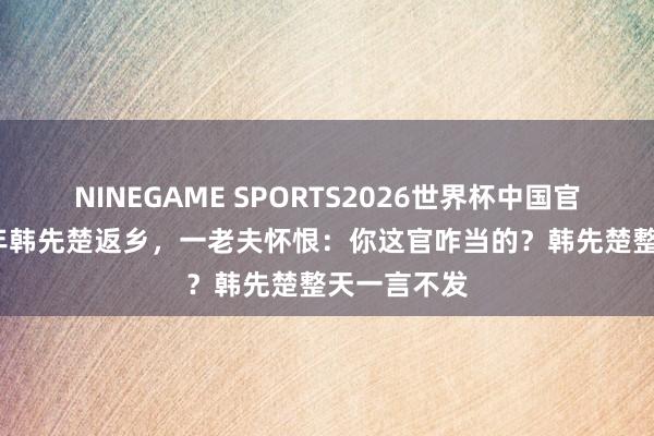 NINEGAME SPORTS2026世界杯中国官方网站 81年韩先楚返乡,一老夫怀恨:你这官咋当的?韩先楚整天一言不发