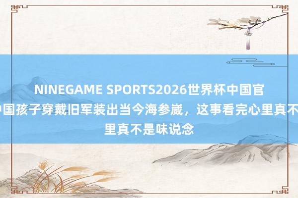 NINEGAME SPORTS2026世界杯中国官方网站 中国孩子穿戴旧军装出当今海参崴，这事看完心里真不是味说念