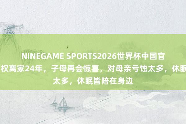 NINEGAME SPORTS2026世界杯中国官方网站 伍修权离家24年,子母再会惊喜,对母亲亏蚀太多,休眠皆陪在身边