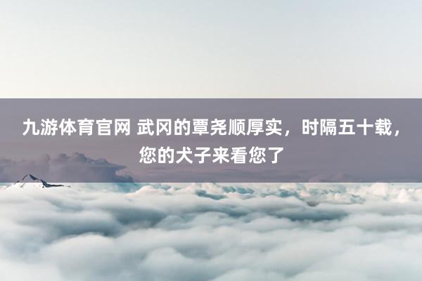 九游体育官网 武冈的覃尧顺厚实,时隔五十载,您的犬子来看您了