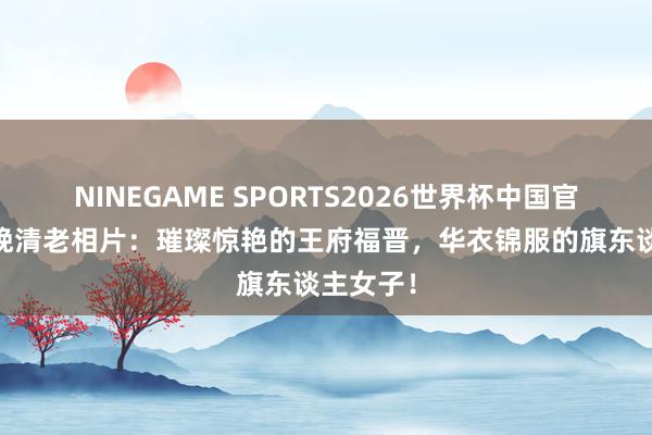 NINEGAME SPORTS2026世界杯中国官方网站 晚清老相片:璀璨惊艳的王府福晋,华衣锦服的旗东谈主女子!