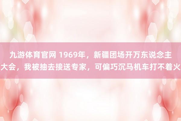 九游体育官网 1969年,新疆团场开万东说念主大会,我被抽去接送专家,可偏巧沉马机车打不着火