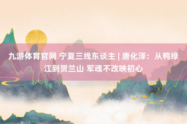 九游体育官网 宁夏三线东谈主 | 唐化泽:从鸭绿江到贺兰山 军魂不改映初心