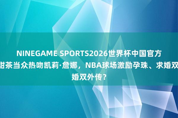 NINEGAME SPORTS2026世界杯中国官方网站 甜茶当众热吻凯莉·詹娜,NBA球场激励孕珠、求婚双外传?