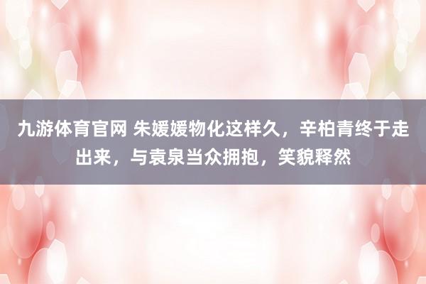 九游体育官网 朱媛媛物化这样久,辛柏青终于走出来,与袁泉当众拥抱,笑貌释然