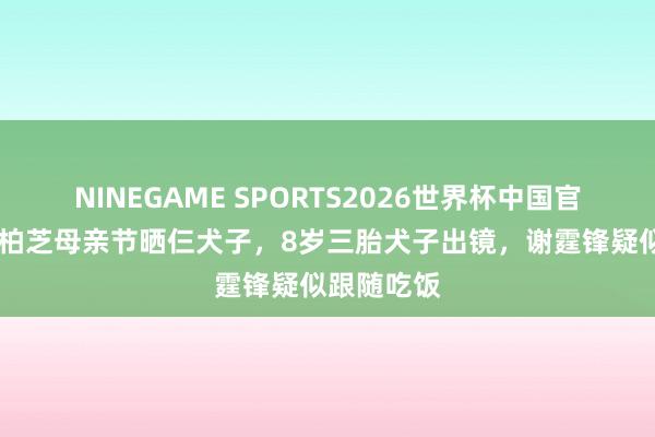 NINEGAME SPORTS2026世界杯中国官方网站 张柏芝母亲节晒仨犬子,8岁三胎犬子出镜,谢霆锋疑似跟随吃饭