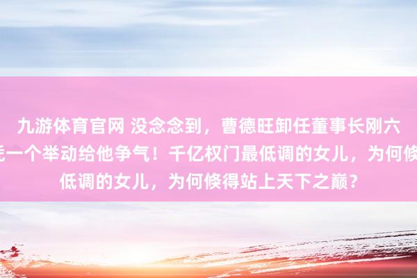 九游体育官网 没念念到,曹德旺卸任董事长刚六个月,曹艳萍仅凭一个举动给他争气!千亿权门最低调的女儿,为何倏得站上天下之巅?