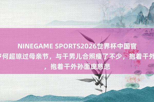 NINEGAME SPORTS2026世界杯中国官方网站 63岁何超琼过母亲节,与干男儿合照瘦了不少,抱着干外孙面庞慈悲