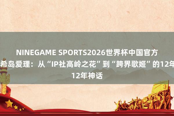 NINEGAME SPORTS2026世界杯中国官方网站 希岛爱理:从“IP社高岭之花”到“跨界歌姬”的12年神话