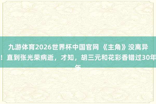 九游体育2026世界杯中国官网 《主角》没离异!直到张光荣病逝,才知,胡三元和花彩香错过30年