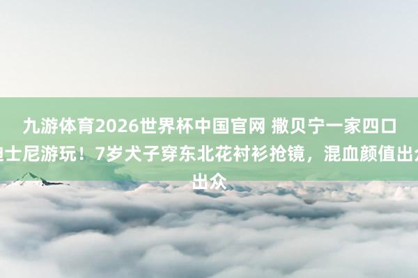 九游体育2026世界杯中国官网 撒贝宁一家四口迪士尼游玩!7岁犬子穿东北花衬衫抢镜,混血颜值出众