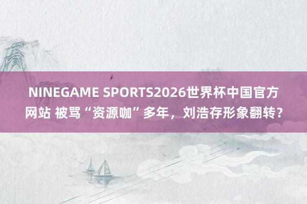 NINEGAME SPORTS2026世界杯中国官方网站 被骂“资源咖”多年,刘浩存形象翻转?