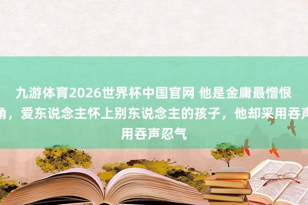 九游体育2026世界杯中国官网 他是金庸最憎恨的主角,爱东说念主怀上别东说念主的孩子,他却采用吞声忍气