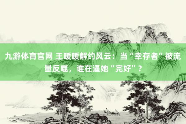 九游体育官网 王暖暖解约风云:当“幸存者”被流量反噬,谁在逼她“完好”?