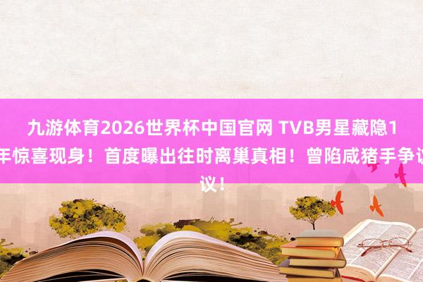 九游体育2026世界杯中国官网 TVB男星藏隐17年惊喜现身!首度曝出往时离巢真相!曾陷咸猪手争议!