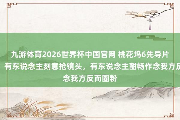 九游体育2026世界杯中国官网 桃花坞6先导片太执行!有东说念主刻意抢镜头,有东说念主酣畅作念我方反而圈粉