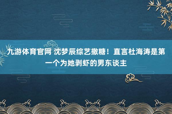 九游体育官网 沈梦辰综艺撒糖！直言杜海涛是第一个为她剥虾的男东谈主