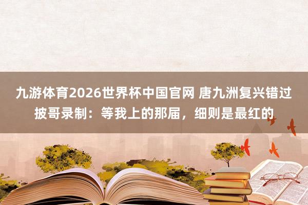 九游体育2026世界杯中国官网 唐九洲复兴错过披哥录制:等我上的那届,细则是最红的