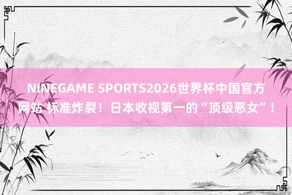 NINEGAME SPORTS2026世界杯中国官方网站 标准炸裂!日本收视第一的“顶级恶女”!