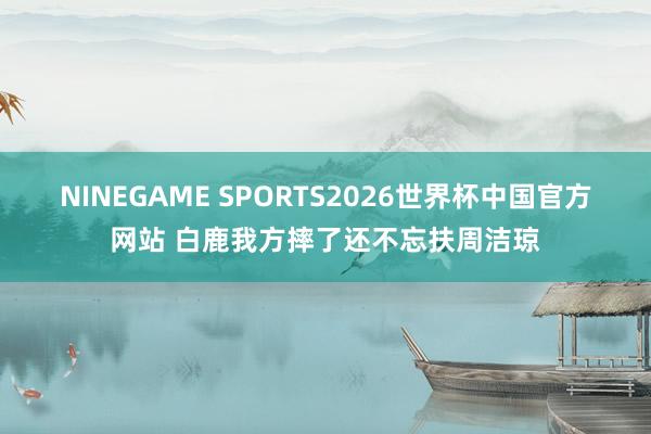NINEGAME SPORTS2026世界杯中国官方网站 白鹿我方摔了还不忘扶周洁琼