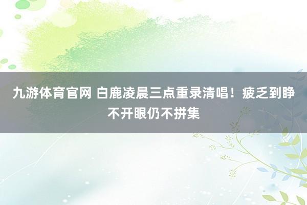 九游体育官网 白鹿凌晨三点重录清唱!疲乏到睁不开眼仍不拼集