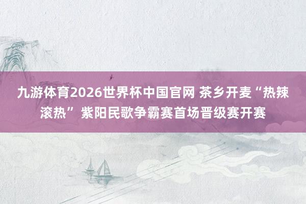 九游体育2026世界杯中国官网 茶乡开麦“热辣滚热” 紫阳民歌争霸赛首场晋级赛开赛