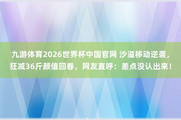 九游体育2026世界杯中国官网 沙溢移动逆袭,狂减36斤颜值回春,网友直呼:差点没认出来!