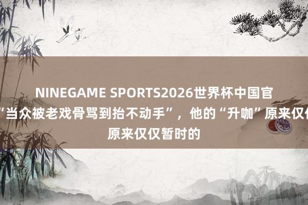 NINEGAME SPORTS2026世界杯中国官方网站 “当众被老戏骨骂到抬不动手”,他的“升咖”原来仅仅暂时的
