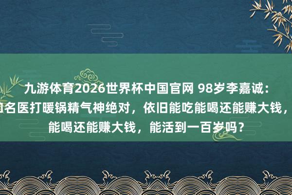 九游体育2026世界杯中国官网 98岁李嘉诚:岁首被传病危,和名医打暖锅精气神绝对,依旧能吃能喝还能赚大钱,能活到一百岁吗?