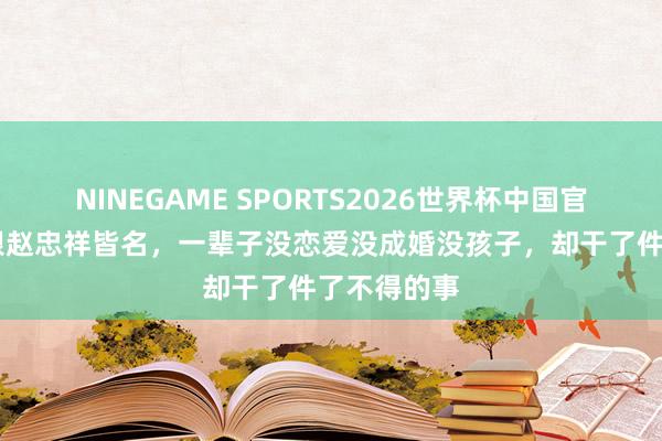 NINEGAME SPORTS2026世界杯中国官方网站 曾跟赵忠祥皆名,一辈子没恋爱没成婚没孩子,却干了件了不得的事