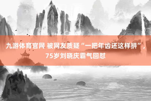九游体育官网 被网友质疑“一把年齿还这样拼”，75岁刘晓庆霸气回怼