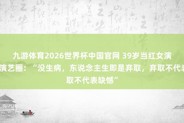 九游体育2026世界杯中国官网 39岁当红女演员暂别演艺圈:“没生病,东说念主生即是弃取,弃取不代表缺憾”