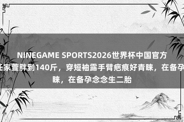 NINEGAME SPORTS2026世界杯中国官方网站 45岁任家萱胖到140斤,穿短袖露手臂疤痕好青睐,在备孕念念生二胎
