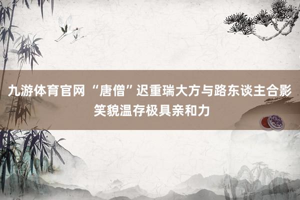 九游体育官网 “唐僧”迟重瑞大方与路东谈主合影 笑貌温存极具亲和力