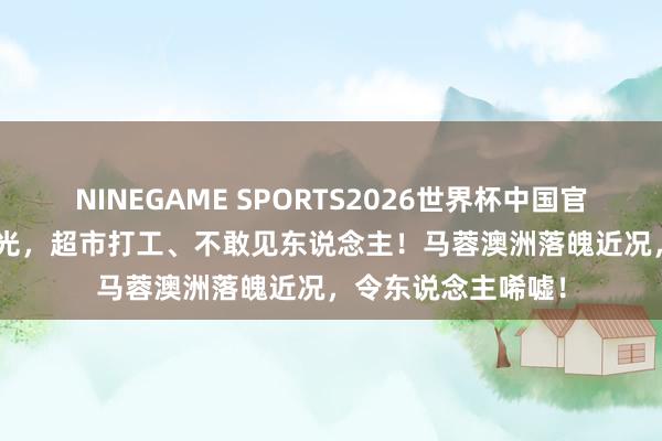 NINEGAME SPORTS2026世界杯中国官方网站 5000万败光，超市打工、不敢见东说念主！马蓉澳洲落魄近况，令东说念主唏嘘！