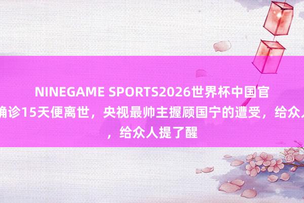 NINEGAME SPORTS2026世界杯中国官方网站 确诊15天便离世,央视最帅主握顾国宁的遭受,给众人提了醒
